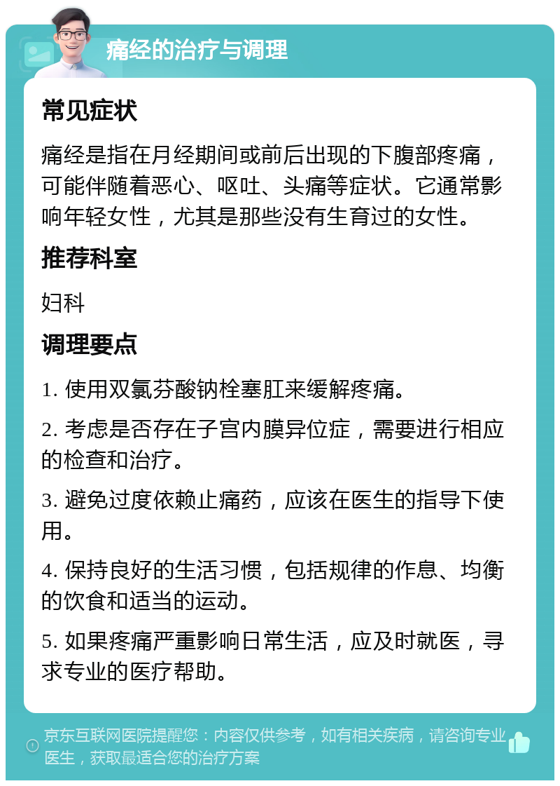 痛经的治疗与调理 常见症状 痛经是指在月经期间或前后出现的下腹部疼痛，可能伴随着恶心、呕吐、头痛等症状。它通常影响年轻女性，尤其是那些没有生育过的女性。 推荐科室 妇科 调理要点 1. 使用双氯芬酸钠栓塞肛来缓解疼痛。 2. 考虑是否存在子宫内膜异位症，需要进行相应的检查和治疗。 3. 避免过度依赖止痛药，应该在医生的指导下使用。 4. 保持良好的生活习惯，包括规律的作息、均衡的饮食和适当的运动。 5. 如果疼痛严重影响日常生活，应及时就医，寻求专业的医疗帮助。