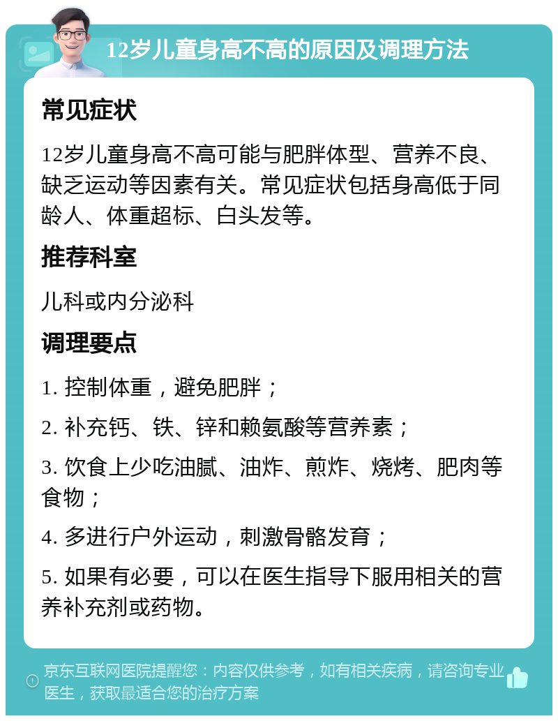 12岁儿童身高不高的原因及调理方法 常见症状 12岁儿童身高不高可能与肥胖体型、营养不良、缺乏运动等因素有关。常见症状包括身高低于同龄人、体重超标、白头发等。 推荐科室 儿科或内分泌科 调理要点 1. 控制体重，避免肥胖； 2. 补充钙、铁、锌和赖氨酸等营养素； 3. 饮食上少吃油腻、油炸、煎炸、烧烤、肥肉等食物； 4. 多进行户外运动，刺激骨骼发育； 5. 如果有必要，可以在医生指导下服用相关的营养补充剂或药物。