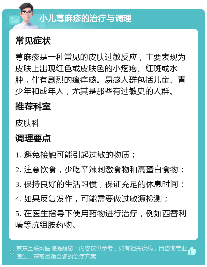 小儿荨麻疹的治疗与调理 常见症状 荨麻疹是一种常见的皮肤过敏反应，主要表现为皮肤上出现红色或皮肤色的小疙瘩、红斑或水肿，伴有剧烈的瘙痒感。易感人群包括儿童、青少年和成年人，尤其是那些有过敏史的人群。 推荐科室 皮肤科 调理要点 1. 避免接触可能引起过敏的物质； 2. 注意饮食，少吃辛辣刺激食物和高蛋白食物； 3. 保持良好的生活习惯，保证充足的休息时间； 4. 如果反复发作，可能需要做过敏源检测； 5. 在医生指导下使用药物进行治疗，例如西替利嗪等抗组胺药物。