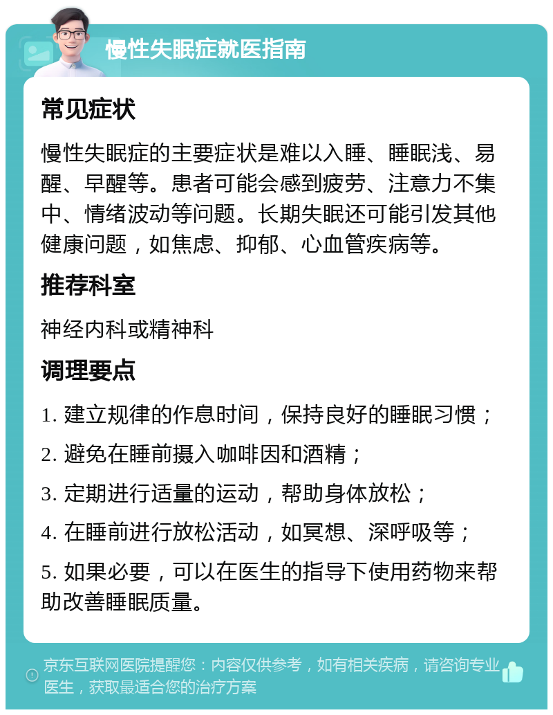 慢性失眠症就医指南 常见症状 慢性失眠症的主要症状是难以入睡、睡眠浅、易醒、早醒等。患者可能会感到疲劳、注意力不集中、情绪波动等问题。长期失眠还可能引发其他健康问题，如焦虑、抑郁、心血管疾病等。 推荐科室 神经内科或精神科 调理要点 1. 建立规律的作息时间，保持良好的睡眠习惯； 2. 避免在睡前摄入咖啡因和酒精； 3. 定期进行适量的运动，帮助身体放松； 4. 在睡前进行放松活动，如冥想、深呼吸等； 5. 如果必要，可以在医生的指导下使用药物来帮助改善睡眠质量。