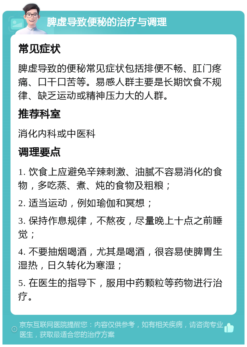 脾虚导致便秘的治疗与调理 常见症状 脾虚导致的便秘常见症状包括排便不畅、肛门疼痛、口干口苦等。易感人群主要是长期饮食不规律、缺乏运动或精神压力大的人群。 推荐科室 消化内科或中医科 调理要点 1. 饮食上应避免辛辣刺激、油腻不容易消化的食物，多吃蒸、煮、炖的食物及粗粮； 2. 适当运动，例如瑜伽和冥想； 3. 保持作息规律，不熬夜，尽量晚上十点之前睡觉； 4. 不要抽烟喝酒，尤其是喝酒，很容易使脾胃生湿热，日久转化为寒湿； 5. 在医生的指导下，服用中药颗粒等药物进行治疗。