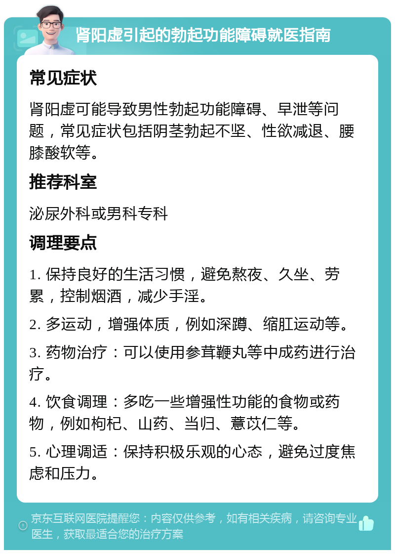 肾阳虚引起的勃起功能障碍就医指南 常见症状 肾阳虚可能导致男性勃起功能障碍、早泄等问题，常见症状包括阴茎勃起不坚、性欲减退、腰膝酸软等。 推荐科室 泌尿外科或男科专科 调理要点 1. 保持良好的生活习惯，避免熬夜、久坐、劳累，控制烟酒，减少手淫。 2. 多运动，增强体质，例如深蹲、缩肛运动等。 3. 药物治疗：可以使用参茸鞭丸等中成药进行治疗。 4. 饮食调理：多吃一些增强性功能的食物或药物，例如枸杞、山药、当归、薏苡仁等。 5. 心理调适：保持积极乐观的心态，避免过度焦虑和压力。