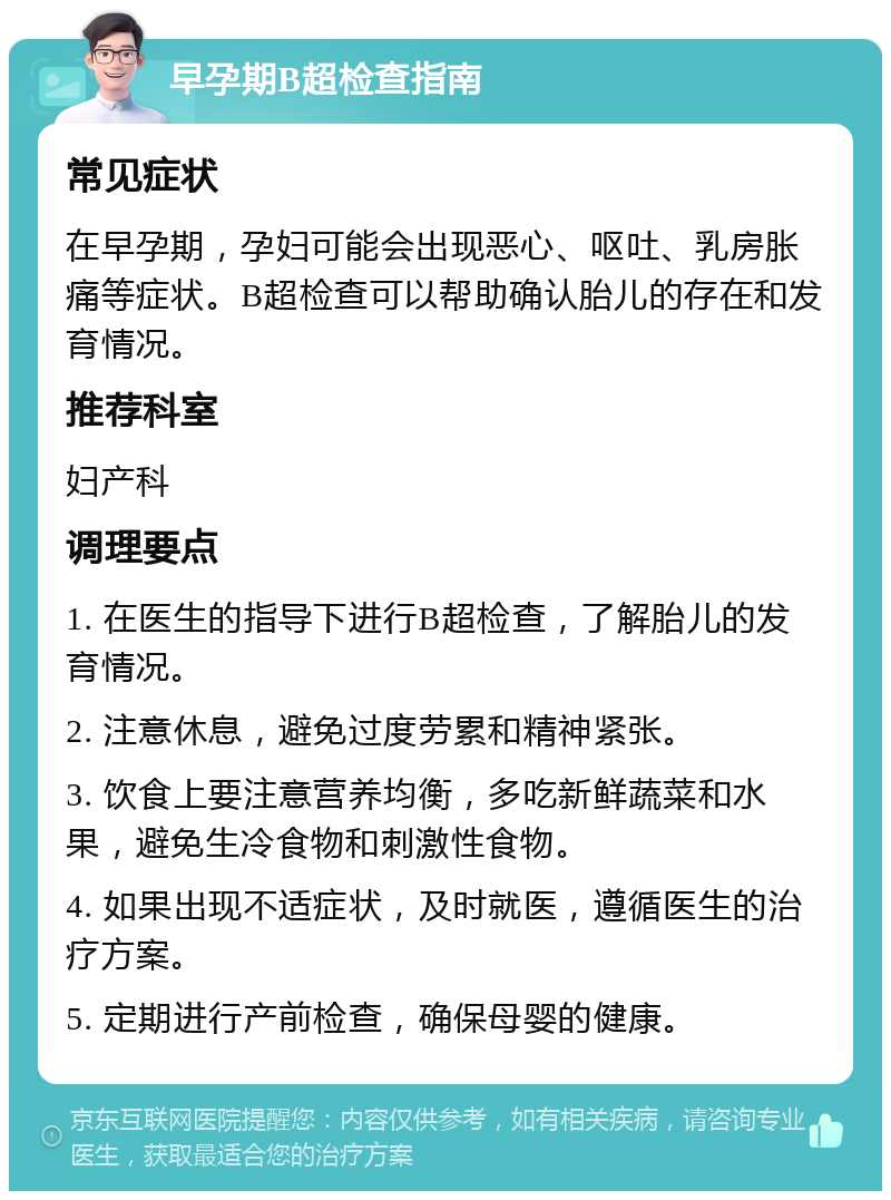 早孕期B超检查指南 常见症状 在早孕期，孕妇可能会出现恶心、呕吐、乳房胀痛等症状。B超检查可以帮助确认胎儿的存在和发育情况。 推荐科室 妇产科 调理要点 1. 在医生的指导下进行B超检查，了解胎儿的发育情况。 2. 注意休息，避免过度劳累和精神紧张。 3. 饮食上要注意营养均衡，多吃新鲜蔬菜和水果，避免生冷食物和刺激性食物。 4. 如果出现不适症状，及时就医，遵循医生的治疗方案。 5. 定期进行产前检查，确保母婴的健康。