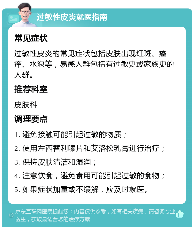 过敏性皮炎就医指南 常见症状 过敏性皮炎的常见症状包括皮肤出现红斑、瘙痒、水泡等，易感人群包括有过敏史或家族史的人群。 推荐科室 皮肤科 调理要点 1. 避免接触可能引起过敏的物质； 2. 使用左西替利嗪片和艾洛松乳膏进行治疗； 3. 保持皮肤清洁和湿润； 4. 注意饮食，避免食用可能引起过敏的食物； 5. 如果症状加重或不缓解，应及时就医。