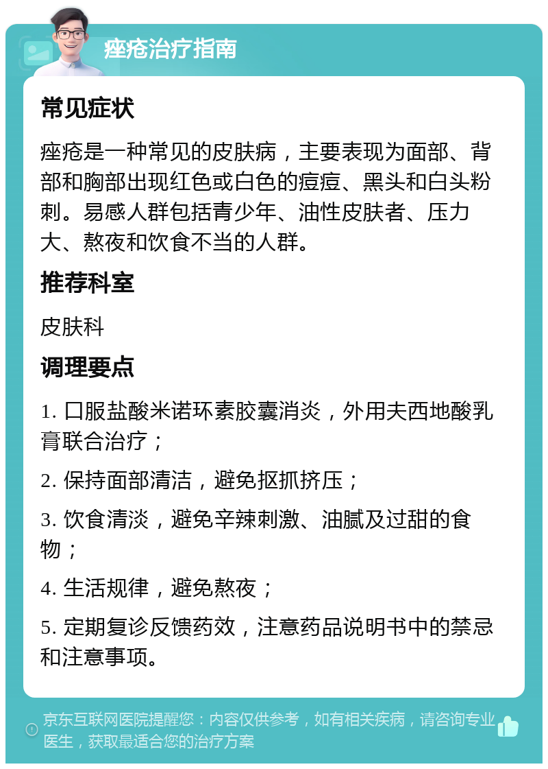 痤疮治疗指南 常见症状 痤疮是一种常见的皮肤病，主要表现为面部、背部和胸部出现红色或白色的痘痘、黑头和白头粉刺。易感人群包括青少年、油性皮肤者、压力大、熬夜和饮食不当的人群。 推荐科室 皮肤科 调理要点 1. 口服盐酸米诺环素胶囊消炎，外用夫西地酸乳膏联合治疗； 2. 保持面部清洁，避免抠抓挤压； 3. 饮食清淡，避免辛辣刺激、油腻及过甜的食物； 4. 生活规律，避免熬夜； 5. 定期复诊反馈药效，注意药品说明书中的禁忌和注意事项。