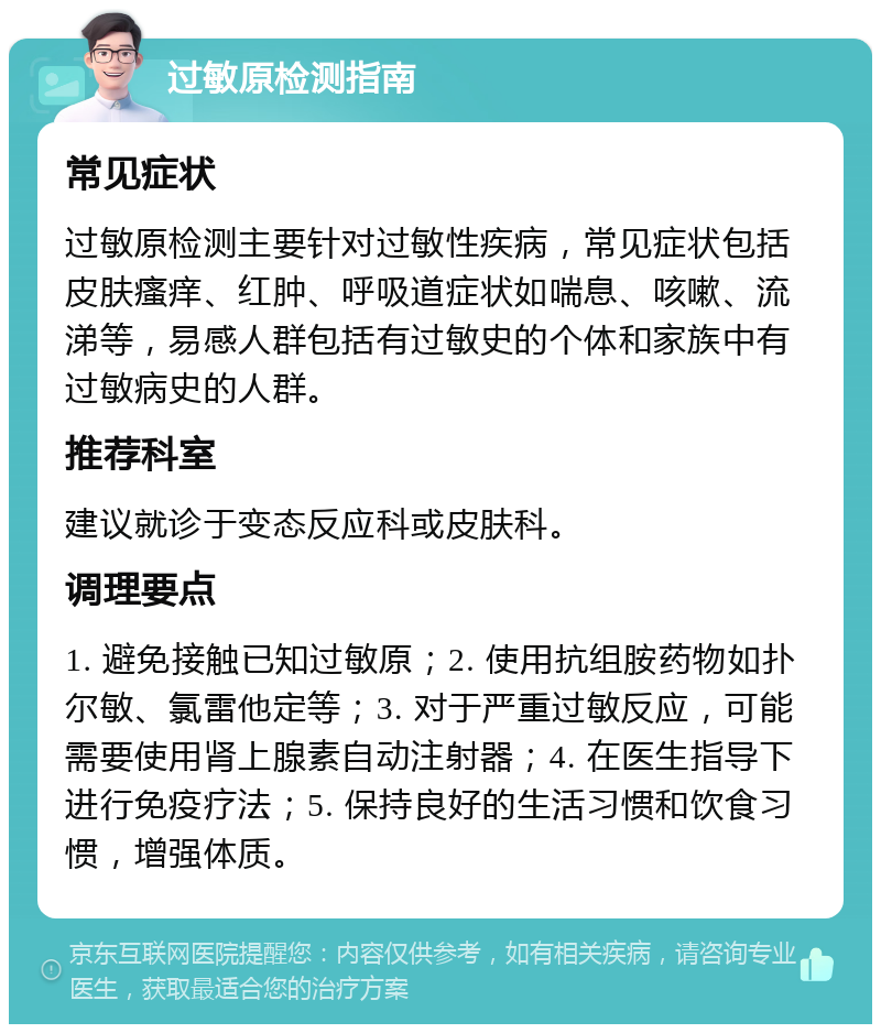 过敏原检测指南 常见症状 过敏原检测主要针对过敏性疾病，常见症状包括皮肤瘙痒、红肿、呼吸道症状如喘息、咳嗽、流涕等，易感人群包括有过敏史的个体和家族中有过敏病史的人群。 推荐科室 建议就诊于变态反应科或皮肤科。 调理要点 1. 避免接触已知过敏原；2. 使用抗组胺药物如扑尔敏、氯雷他定等；3. 对于严重过敏反应，可能需要使用肾上腺素自动注射器；4. 在医生指导下进行免疫疗法；5. 保持良好的生活习惯和饮食习惯，增强体质。