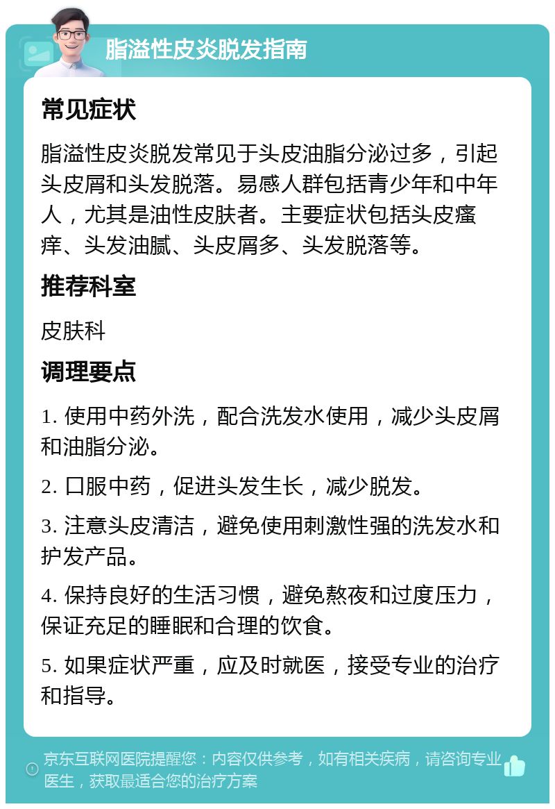 脂溢性皮炎脱发指南 常见症状 脂溢性皮炎脱发常见于头皮油脂分泌过多，引起头皮屑和头发脱落。易感人群包括青少年和中年人，尤其是油性皮肤者。主要症状包括头皮瘙痒、头发油腻、头皮屑多、头发脱落等。 推荐科室 皮肤科 调理要点 1. 使用中药外洗，配合洗发水使用，减少头皮屑和油脂分泌。 2. 口服中药，促进头发生长，减少脱发。 3. 注意头皮清洁，避免使用刺激性强的洗发水和护发产品。 4. 保持良好的生活习惯，避免熬夜和过度压力，保证充足的睡眠和合理的饮食。 5. 如果症状严重，应及时就医，接受专业的治疗和指导。