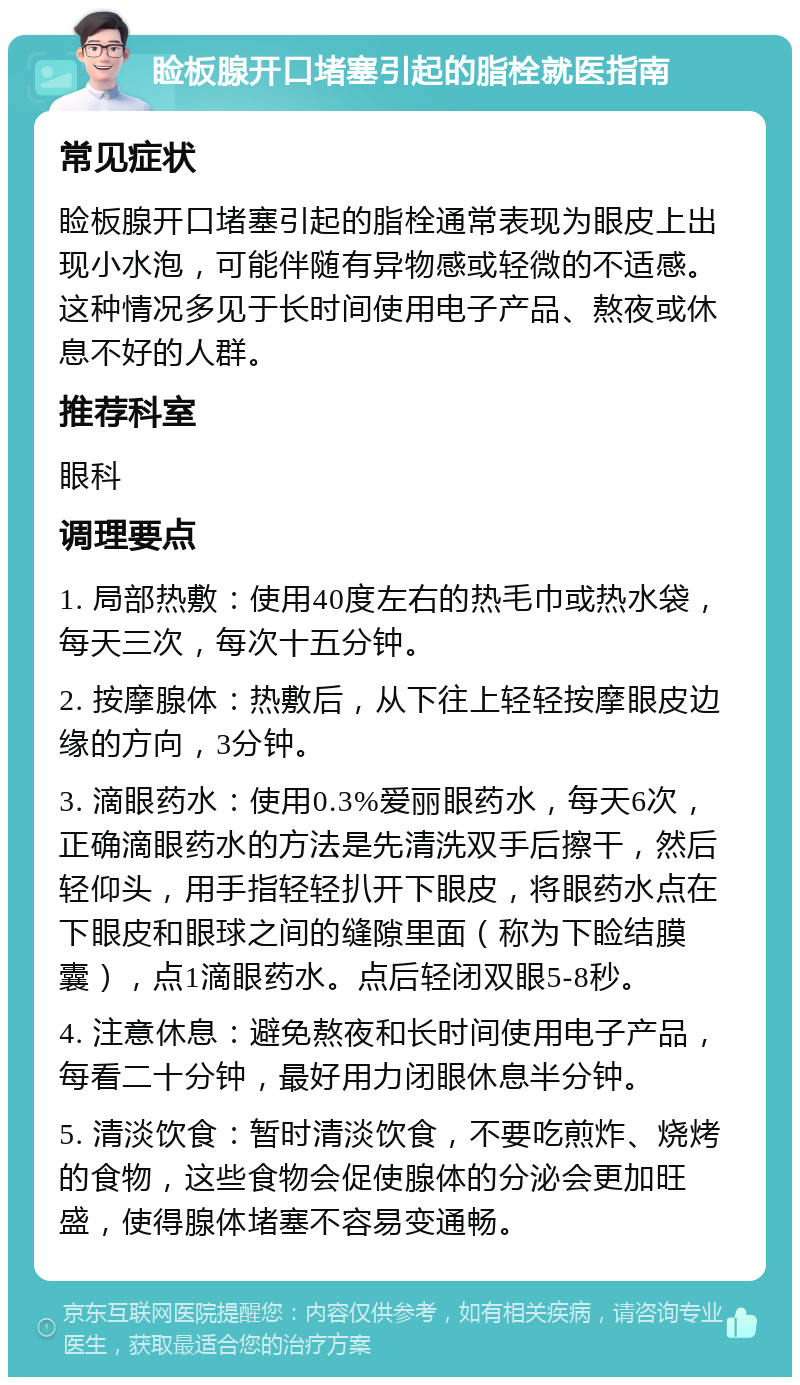 睑板腺开口堵塞引起的脂栓就医指南 常见症状 睑板腺开口堵塞引起的脂栓通常表现为眼皮上出现小水泡，可能伴随有异物感或轻微的不适感。这种情况多见于长时间使用电子产品、熬夜或休息不好的人群。 推荐科室 眼科 调理要点 1. 局部热敷：使用40度左右的热毛巾或热水袋，每天三次，每次十五分钟。 2. 按摩腺体：热敷后，从下往上轻轻按摩眼皮边缘的方向，3分钟。 3. 滴眼药水：使用0.3%爱丽眼药水，每天6次，正确滴眼药水的方法是先清洗双手后擦干，然后轻仰头，用手指轻轻扒开下眼皮，将眼药水点在下眼皮和眼球之间的缝隙里面（称为下睑结膜囊），点1滴眼药水。点后轻闭双眼5-8秒。 4. 注意休息：避免熬夜和长时间使用电子产品，每看二十分钟，最好用力闭眼休息半分钟。 5. 清淡饮食：暂时清淡饮食，不要吃煎炸、烧烤的食物，这些食物会促使腺体的分泌会更加旺盛，使得腺体堵塞不容易变通畅。