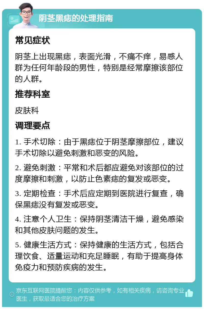 阴茎黑痣的处理指南 常见症状 阴茎上出现黑痣，表面光滑，不痛不痒，易感人群为任何年龄段的男性，特别是经常摩擦该部位的人群。 推荐科室 皮肤科 调理要点 1. 手术切除：由于黑痣位于阴茎摩擦部位，建议手术切除以避免刺激和恶变的风险。 2. 避免刺激：平常和术后都应避免对该部位的过度摩擦和刺激，以防止色素痣的复发或恶变。 3. 定期检查：手术后应定期到医院进行复查，确保黑痣没有复发或恶变。 4. 注意个人卫生：保持阴茎清洁干燥，避免感染和其他皮肤问题的发生。 5. 健康生活方式：保持健康的生活方式，包括合理饮食、适量运动和充足睡眠，有助于提高身体免疫力和预防疾病的发生。