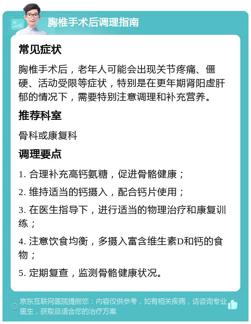 胸椎手术后调理指南 常见症状 胸椎手术后，老年人可能会出现关节疼痛、僵硬、活动受限等症状，特别是在更年期肾阳虚肝郁的情况下，需要特别注意调理和补充营养。 推荐科室 骨科或康复科 调理要点 1. 合理补充高钙氨糖，促进骨骼健康； 2. 维持适当的钙摄入，配合钙片使用； 3. 在医生指导下，进行适当的物理治疗和康复训练； 4. 注意饮食均衡，多摄入富含维生素D和钙的食物； 5. 定期复查，监测骨骼健康状况。