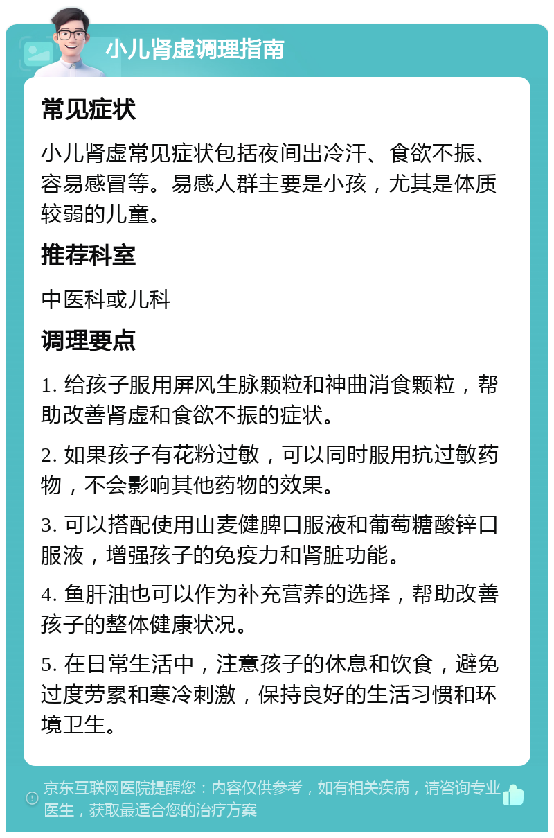 小儿肾虚调理指南 常见症状 小儿肾虚常见症状包括夜间出冷汗、食欲不振、容易感冒等。易感人群主要是小孩，尤其是体质较弱的儿童。 推荐科室 中医科或儿科 调理要点 1. 给孩子服用屏风生脉颗粒和神曲消食颗粒，帮助改善肾虚和食欲不振的症状。 2. 如果孩子有花粉过敏，可以同时服用抗过敏药物，不会影响其他药物的效果。 3. 可以搭配使用山麦健脾口服液和葡萄糖酸锌口服液，增强孩子的免疫力和肾脏功能。 4. 鱼肝油也可以作为补充营养的选择，帮助改善孩子的整体健康状况。 5. 在日常生活中，注意孩子的休息和饮食，避免过度劳累和寒冷刺激，保持良好的生活习惯和环境卫生。