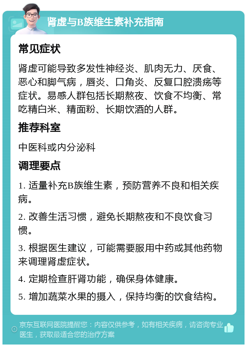 肾虚与B族维生素补充指南 常见症状 肾虚可能导致多发性神经炎、肌肉无力、厌食、恶心和脚气病，唇炎、口角炎、反复口腔溃疡等症状。易感人群包括长期熬夜、饮食不均衡、常吃精白米、精面粉、长期饮酒的人群。 推荐科室 中医科或内分泌科 调理要点 1. 适量补充B族维生素，预防营养不良和相关疾病。 2. 改善生活习惯，避免长期熬夜和不良饮食习惯。 3. 根据医生建议，可能需要服用中药或其他药物来调理肾虚症状。 4. 定期检查肝肾功能，确保身体健康。 5. 增加蔬菜水果的摄入，保持均衡的饮食结构。