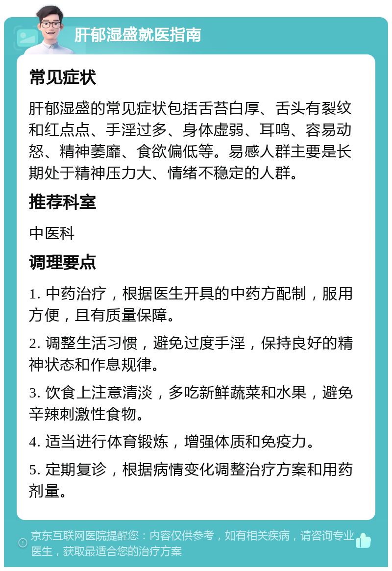 肝郁湿盛就医指南 常见症状 肝郁湿盛的常见症状包括舌苔白厚、舌头有裂纹和红点点、手淫过多、身体虚弱、耳鸣、容易动怒、精神萎靡、食欲偏低等。易感人群主要是长期处于精神压力大、情绪不稳定的人群。 推荐科室 中医科 调理要点 1. 中药治疗，根据医生开具的中药方配制，服用方便，且有质量保障。 2. 调整生活习惯，避免过度手淫，保持良好的精神状态和作息规律。 3. 饮食上注意清淡，多吃新鲜蔬菜和水果，避免辛辣刺激性食物。 4. 适当进行体育锻炼，增强体质和免疫力。 5. 定期复诊，根据病情变化调整治疗方案和用药剂量。