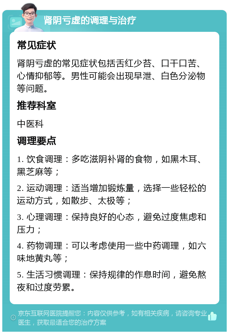 肾阴亏虚的调理与治疗 常见症状 肾阴亏虚的常见症状包括舌红少苔、口干口苦、心情抑郁等。男性可能会出现早泄、白色分泌物等问题。 推荐科室 中医科 调理要点 1. 饮食调理：多吃滋阴补肾的食物，如黑木耳、黑芝麻等； 2. 运动调理：适当增加锻炼量，选择一些轻松的运动方式，如散步、太极等； 3. 心理调理：保持良好的心态，避免过度焦虑和压力； 4. 药物调理：可以考虑使用一些中药调理，如六味地黄丸等； 5. 生活习惯调理：保持规律的作息时间，避免熬夜和过度劳累。