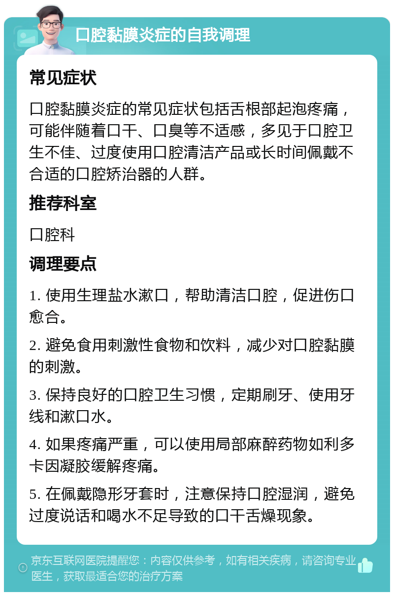 口腔黏膜炎症的自我调理 常见症状 口腔黏膜炎症的常见症状包括舌根部起泡疼痛，可能伴随着口干、口臭等不适感，多见于口腔卫生不佳、过度使用口腔清洁产品或长时间佩戴不合适的口腔矫治器的人群。 推荐科室 口腔科 调理要点 1. 使用生理盐水漱口，帮助清洁口腔，促进伤口愈合。 2. 避免食用刺激性食物和饮料，减少对口腔黏膜的刺激。 3. 保持良好的口腔卫生习惯，定期刷牙、使用牙线和漱口水。 4. 如果疼痛严重，可以使用局部麻醉药物如利多卡因凝胶缓解疼痛。 5. 在佩戴隐形牙套时，注意保持口腔湿润，避免过度说话和喝水不足导致的口干舌燥现象。