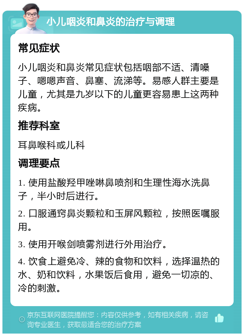 小儿咽炎和鼻炎的治疗与调理 常见症状 小儿咽炎和鼻炎常见症状包括咽部不适、清嗓子、嗯嗯声音、鼻塞、流涕等。易感人群主要是儿童，尤其是九岁以下的儿童更容易患上这两种疾病。 推荐科室 耳鼻喉科或儿科 调理要点 1. 使用盐酸羟甲唑啉鼻喷剂和生理性海水洗鼻子，半小时后进行。 2. 口服通窍鼻炎颗粒和玉屏风颗粒，按照医嘱服用。 3. 使用开喉剑喷雾剂进行外用治疗。 4. 饮食上避免冷、辣的食物和饮料，选择温热的水、奶和饮料，水果饭后食用，避免一切凉的、冷的刺激。