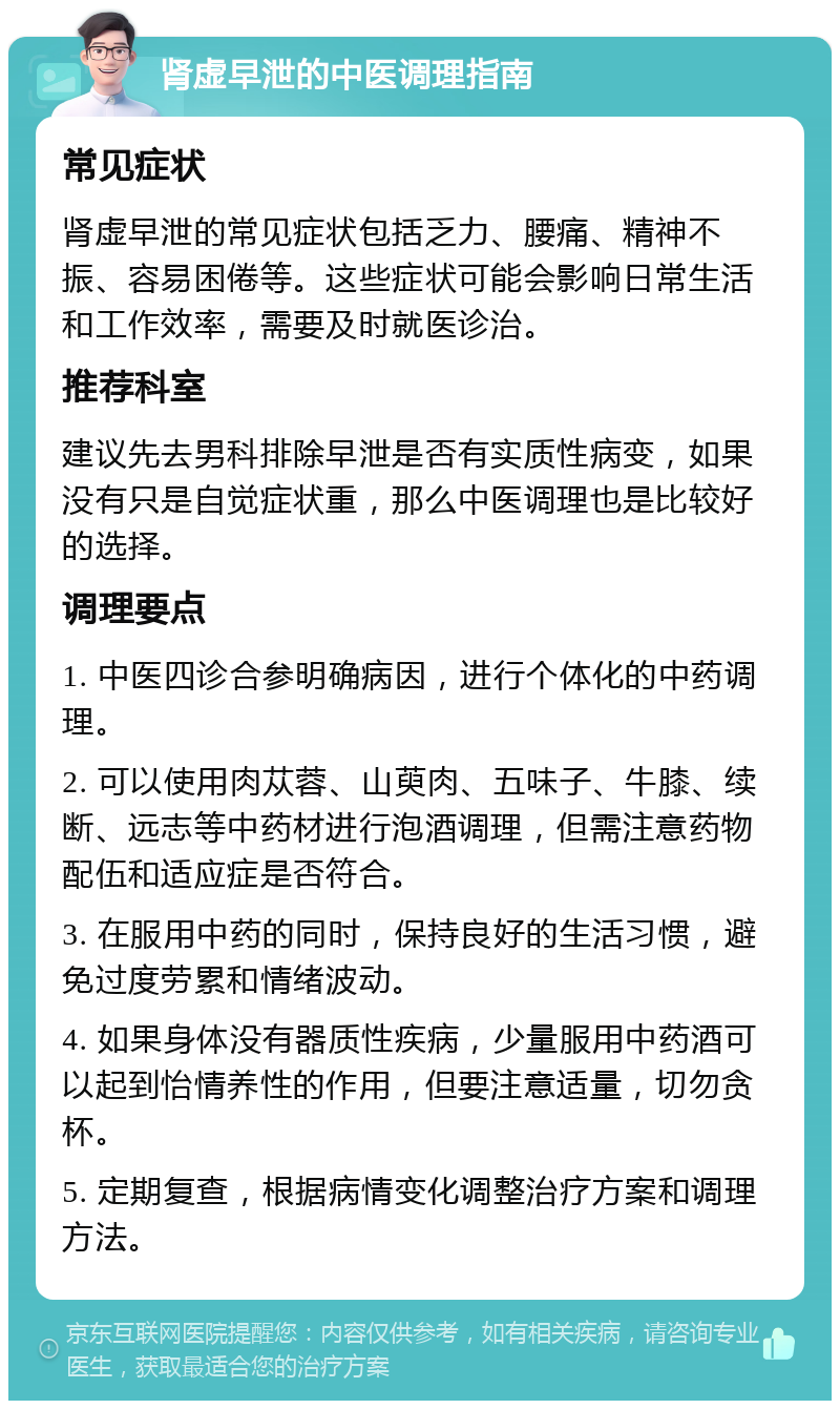 肾虚早泄的中医调理指南 常见症状 肾虚早泄的常见症状包括乏力、腰痛、精神不振、容易困倦等。这些症状可能会影响日常生活和工作效率，需要及时就医诊治。 推荐科室 建议先去男科排除早泄是否有实质性病变，如果没有只是自觉症状重，那么中医调理也是比较好的选择。 调理要点 1. 中医四诊合参明确病因，进行个体化的中药调理。 2. 可以使用肉苁蓉、山萸肉、五味子、牛膝、续断、远志等中药材进行泡酒调理，但需注意药物配伍和适应症是否符合。 3. 在服用中药的同时，保持良好的生活习惯，避免过度劳累和情绪波动。 4. 如果身体没有器质性疾病，少量服用中药酒可以起到怡情养性的作用，但要注意适量，切勿贪杯。 5. 定期复查，根据病情变化调整治疗方案和调理方法。