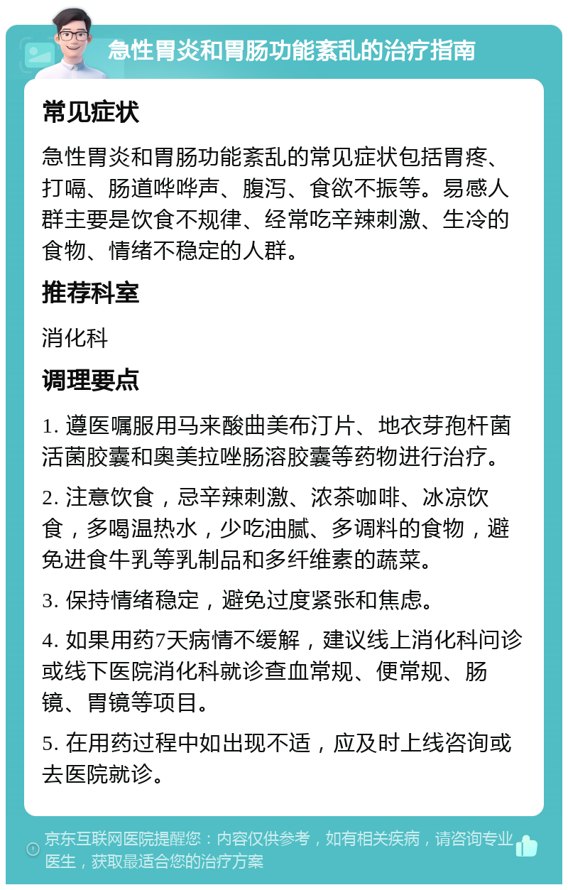 急性胃炎和胃肠功能紊乱的治疗指南 常见症状 急性胃炎和胃肠功能紊乱的常见症状包括胃疼、打嗝、肠道哗哗声、腹泻、食欲不振等。易感人群主要是饮食不规律、经常吃辛辣刺激、生冷的食物、情绪不稳定的人群。 推荐科室 消化科 调理要点 1. 遵医嘱服用马来酸曲美布汀片、地衣芽孢杆菌活菌胶囊和奥美拉唑肠溶胶囊等药物进行治疗。 2. 注意饮食，忌辛辣刺激、浓茶咖啡、冰凉饮食，多喝温热水，少吃油腻、多调料的食物，避免进食牛乳等乳制品和多纤维素的蔬菜。 3. 保持情绪稳定，避免过度紧张和焦虑。 4. 如果用药7天病情不缓解，建议线上消化科问诊或线下医院消化科就诊查血常规、便常规、肠镜、胃镜等项目。 5. 在用药过程中如出现不适，应及时上线咨询或去医院就诊。