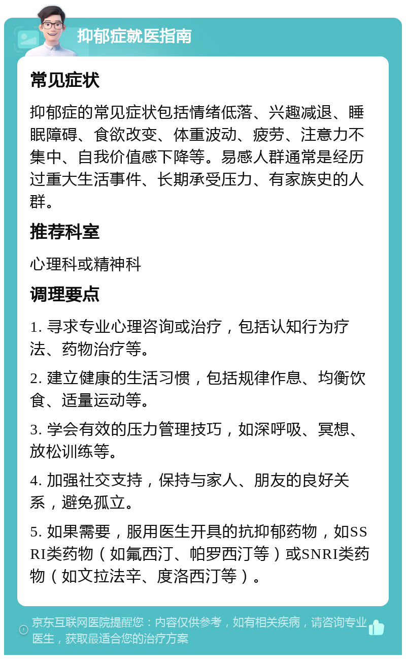 抑郁症就医指南 常见症状 抑郁症的常见症状包括情绪低落、兴趣减退、睡眠障碍、食欲改变、体重波动、疲劳、注意力不集中、自我价值感下降等。易感人群通常是经历过重大生活事件、长期承受压力、有家族史的人群。 推荐科室 心理科或精神科 调理要点 1. 寻求专业心理咨询或治疗，包括认知行为疗法、药物治疗等。 2. 建立健康的生活习惯，包括规律作息、均衡饮食、适量运动等。 3. 学会有效的压力管理技巧，如深呼吸、冥想、放松训练等。 4. 加强社交支持，保持与家人、朋友的良好关系，避免孤立。 5. 如果需要，服用医生开具的抗抑郁药物，如SSRI类药物（如氟西汀、帕罗西汀等）或SNRI类药物（如文拉法辛、度洛西汀等）。