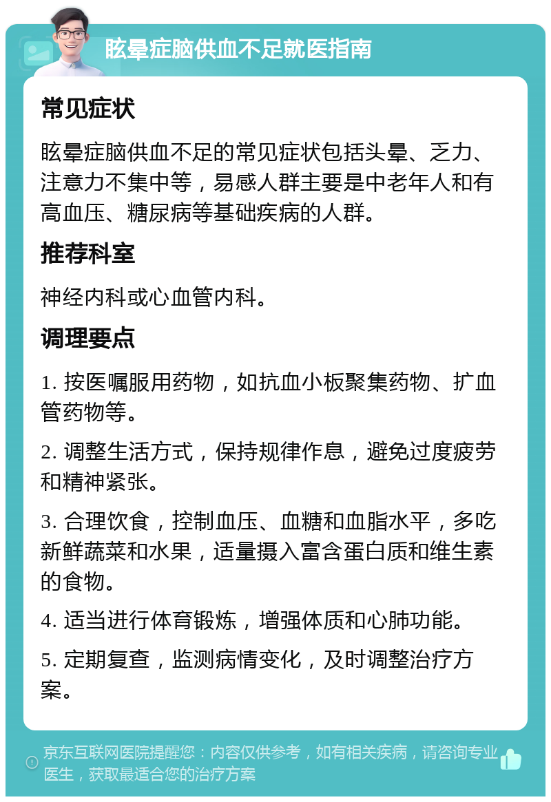 眩晕症脑供血不足就医指南 常见症状 眩晕症脑供血不足的常见症状包括头晕、乏力、注意力不集中等，易感人群主要是中老年人和有高血压、糖尿病等基础疾病的人群。 推荐科室 神经内科或心血管内科。 调理要点 1. 按医嘱服用药物，如抗血小板聚集药物、扩血管药物等。 2. 调整生活方式，保持规律作息，避免过度疲劳和精神紧张。 3. 合理饮食，控制血压、血糖和血脂水平，多吃新鲜蔬菜和水果，适量摄入富含蛋白质和维生素的食物。 4. 适当进行体育锻炼，增强体质和心肺功能。 5. 定期复查，监测病情变化，及时调整治疗方案。