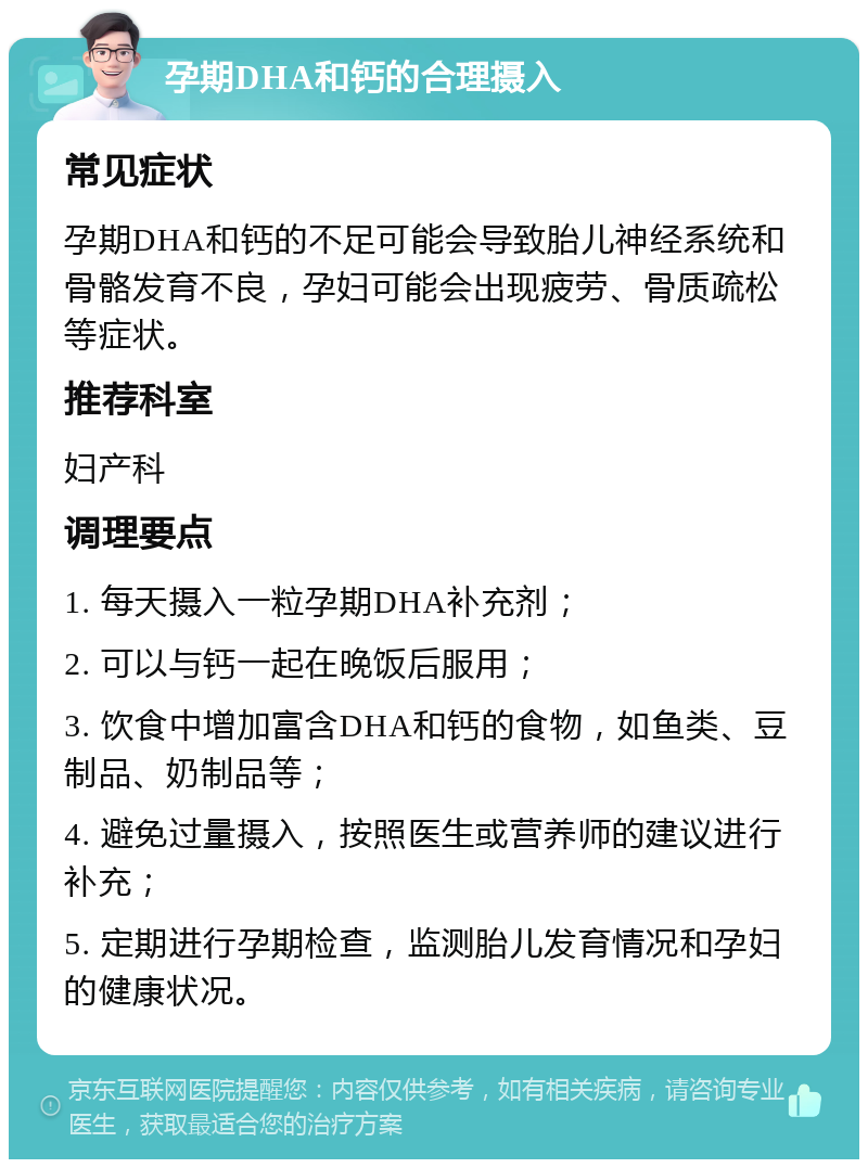 孕期DHA和钙的合理摄入 常见症状 孕期DHA和钙的不足可能会导致胎儿神经系统和骨骼发育不良，孕妇可能会出现疲劳、骨质疏松等症状。 推荐科室 妇产科 调理要点 1. 每天摄入一粒孕期DHA补充剂； 2. 可以与钙一起在晚饭后服用； 3. 饮食中增加富含DHA和钙的食物，如鱼类、豆制品、奶制品等； 4. 避免过量摄入，按照医生或营养师的建议进行补充； 5. 定期进行孕期检查，监测胎儿发育情况和孕妇的健康状况。