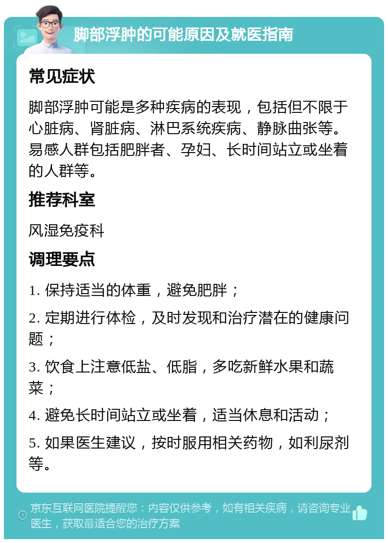 脚部浮肿的可能原因及就医指南 常见症状 脚部浮肿可能是多种疾病的表现，包括但不限于心脏病、肾脏病、淋巴系统疾病、静脉曲张等。易感人群包括肥胖者、孕妇、长时间站立或坐着的人群等。 推荐科室 风湿免疫科 调理要点 1. 保持适当的体重，避免肥胖； 2. 定期进行体检，及时发现和治疗潜在的健康问题； 3. 饮食上注意低盐、低脂，多吃新鲜水果和蔬菜； 4. 避免长时间站立或坐着，适当休息和活动； 5. 如果医生建议，按时服用相关药物，如利尿剂等。