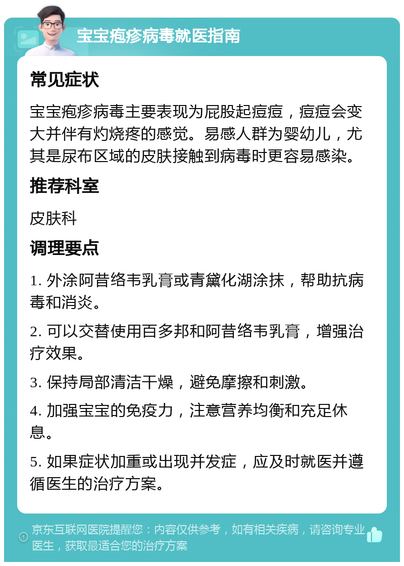 宝宝疱疹病毒就医指南 常见症状 宝宝疱疹病毒主要表现为屁股起痘痘，痘痘会变大并伴有灼烧疼的感觉。易感人群为婴幼儿，尤其是尿布区域的皮肤接触到病毒时更容易感染。 推荐科室 皮肤科 调理要点 1. 外涂阿昔络韦乳膏或青黛化湖涂抹，帮助抗病毒和消炎。 2. 可以交替使用百多邦和阿昔络韦乳膏，增强治疗效果。 3. 保持局部清洁干燥，避免摩擦和刺激。 4. 加强宝宝的免疫力，注意营养均衡和充足休息。 5. 如果症状加重或出现并发症，应及时就医并遵循医生的治疗方案。