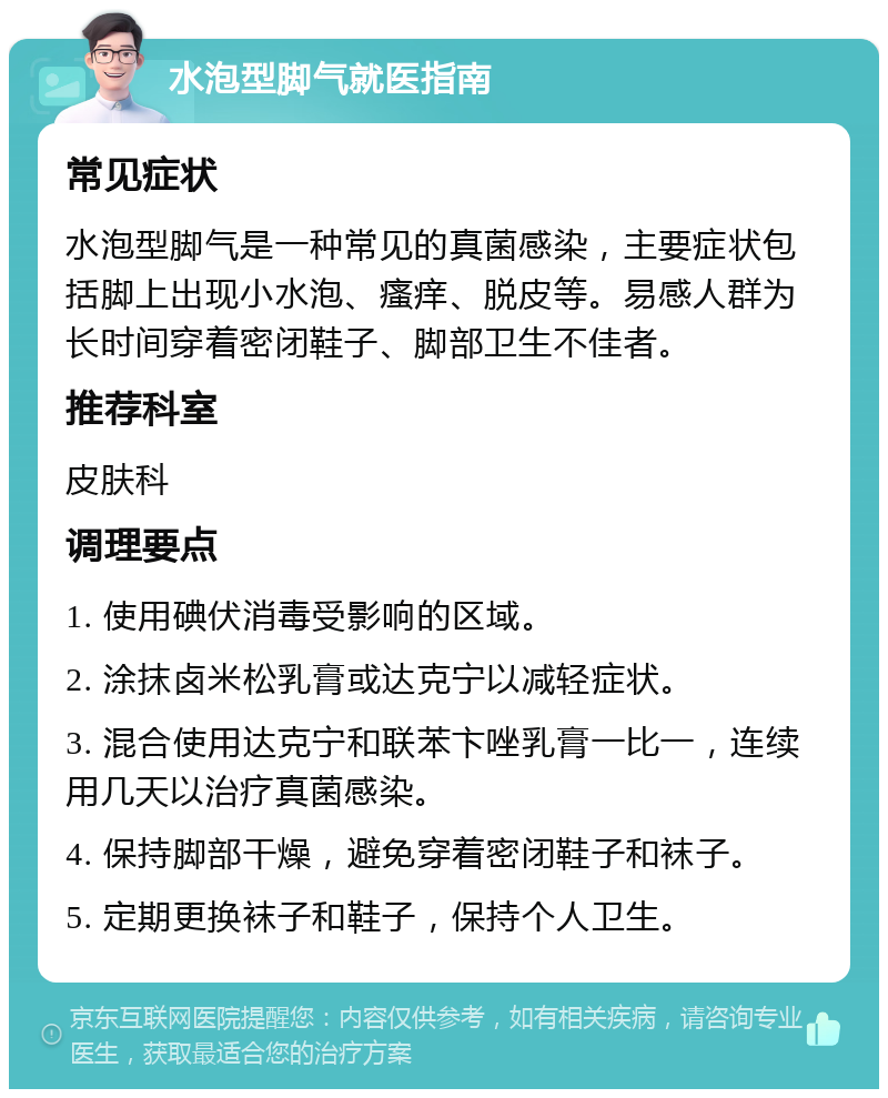 水泡型脚气就医指南 常见症状 水泡型脚气是一种常见的真菌感染，主要症状包括脚上出现小水泡、瘙痒、脱皮等。易感人群为长时间穿着密闭鞋子、脚部卫生不佳者。 推荐科室 皮肤科 调理要点 1. 使用碘伏消毒受影响的区域。 2. 涂抹卤米松乳膏或达克宁以减轻症状。 3. 混合使用达克宁和联苯卞唑乳膏一比一，连续用几天以治疗真菌感染。 4. 保持脚部干燥，避免穿着密闭鞋子和袜子。 5. 定期更换袜子和鞋子，保持个人卫生。