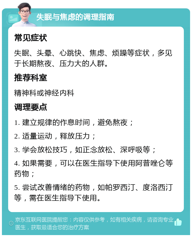 失眠与焦虑的调理指南 常见症状 失眠、头晕、心跳快、焦虑、烦躁等症状，多见于长期熬夜、压力大的人群。 推荐科室 精神科或神经内科 调理要点 1. 建立规律的作息时间，避免熬夜； 2. 适量运动，释放压力； 3. 学会放松技巧，如正念放松、深呼吸等； 4. 如果需要，可以在医生指导下使用阿普唑仑等药物； 5. 尝试改善情绪的药物，如帕罗西汀、度洛西汀等，需在医生指导下使用。