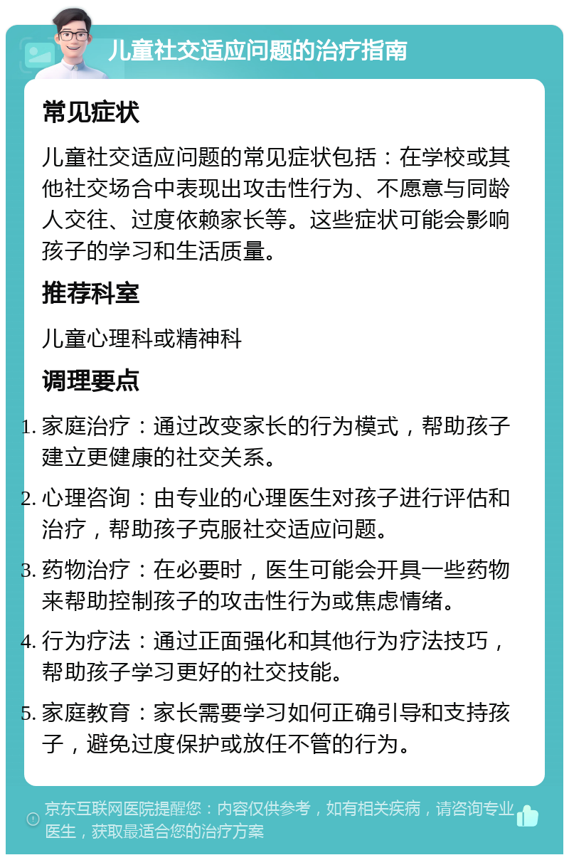 儿童社交适应问题的治疗指南 常见症状 儿童社交适应问题的常见症状包括：在学校或其他社交场合中表现出攻击性行为、不愿意与同龄人交往、过度依赖家长等。这些症状可能会影响孩子的学习和生活质量。 推荐科室 儿童心理科或精神科 调理要点 家庭治疗：通过改变家长的行为模式，帮助孩子建立更健康的社交关系。 心理咨询：由专业的心理医生对孩子进行评估和治疗，帮助孩子克服社交适应问题。 药物治疗：在必要时，医生可能会开具一些药物来帮助控制孩子的攻击性行为或焦虑情绪。 行为疗法：通过正面强化和其他行为疗法技巧，帮助孩子学习更好的社交技能。 家庭教育：家长需要学习如何正确引导和支持孩子，避免过度保护或放任不管的行为。