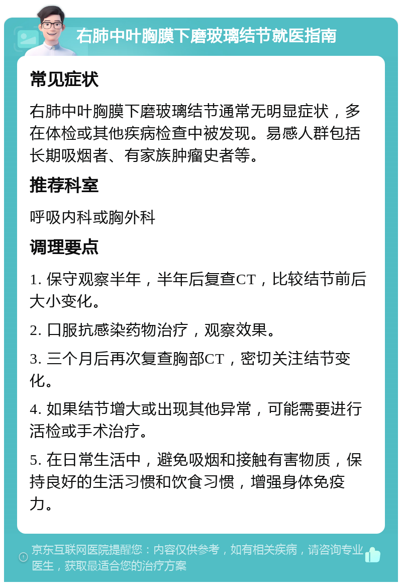 右肺中叶胸膜下磨玻璃结节就医指南 常见症状 右肺中叶胸膜下磨玻璃结节通常无明显症状，多在体检或其他疾病检查中被发现。易感人群包括长期吸烟者、有家族肿瘤史者等。 推荐科室 呼吸内科或胸外科 调理要点 1. 保守观察半年，半年后复查CT，比较结节前后大小变化。 2. 口服抗感染药物治疗，观察效果。 3. 三个月后再次复查胸部CT，密切关注结节变化。 4. 如果结节增大或出现其他异常，可能需要进行活检或手术治疗。 5. 在日常生活中，避免吸烟和接触有害物质，保持良好的生活习惯和饮食习惯，增强身体免疫力。