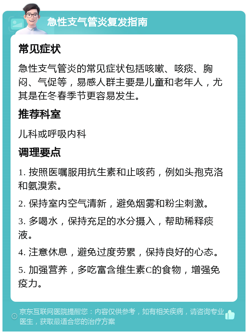 急性支气管炎复发指南 常见症状 急性支气管炎的常见症状包括咳嗽、咳痰、胸闷、气促等，易感人群主要是儿童和老年人，尤其是在冬春季节更容易发生。 推荐科室 儿科或呼吸内科 调理要点 1. 按照医嘱服用抗生素和止咳药，例如头孢克洛和氨溴索。 2. 保持室内空气清新，避免烟雾和粉尘刺激。 3. 多喝水，保持充足的水分摄入，帮助稀释痰液。 4. 注意休息，避免过度劳累，保持良好的心态。 5. 加强营养，多吃富含维生素C的食物，增强免疫力。