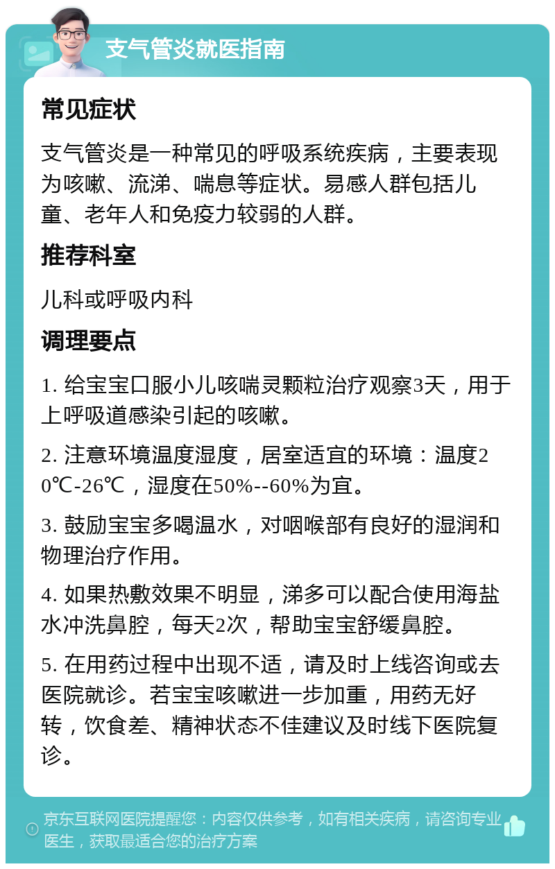 支气管炎就医指南 常见症状 支气管炎是一种常见的呼吸系统疾病，主要表现为咳嗽、流涕、喘息等症状。易感人群包括儿童、老年人和免疫力较弱的人群。 推荐科室 儿科或呼吸内科 调理要点 1. 给宝宝口服小儿咳喘灵颗粒治疗观察3天，用于上呼吸道感染引起的咳嗽。 2. 注意环境温度湿度，居室适宜的环境：温度20℃-26℃，湿度在50%--60%为宜。 3. 鼓励宝宝多喝温水，对咽喉部有良好的湿润和物理治疗作用。 4. 如果热敷效果不明显，涕多可以配合使用海盐水冲洗鼻腔，每天2次，帮助宝宝舒缓鼻腔。 5. 在用药过程中出现不适，请及时上线咨询或去医院就诊。若宝宝咳嗽进一步加重，用药无好转，饮食差、精神状态不佳建议及时线下医院复诊。