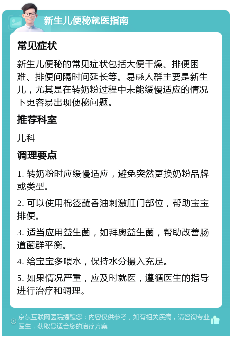 新生儿便秘就医指南 常见症状 新生儿便秘的常见症状包括大便干燥、排便困难、排便间隔时间延长等。易感人群主要是新生儿，尤其是在转奶粉过程中未能缓慢适应的情况下更容易出现便秘问题。 推荐科室 儿科 调理要点 1. 转奶粉时应缓慢适应，避免突然更换奶粉品牌或类型。 2. 可以使用棉签蘸香油刺激肛门部位，帮助宝宝排便。 3. 适当应用益生菌，如拜奥益生菌，帮助改善肠道菌群平衡。 4. 给宝宝多喂水，保持水分摄入充足。 5. 如果情况严重，应及时就医，遵循医生的指导进行治疗和调理。