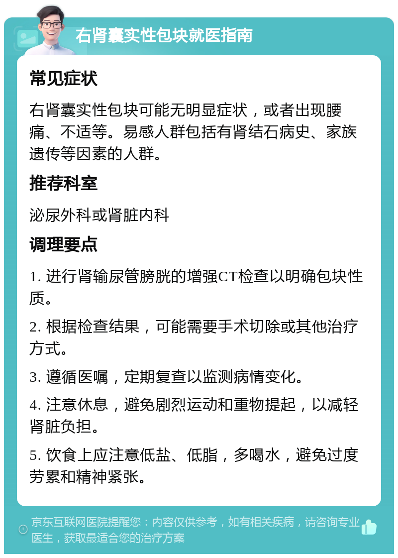 右肾囊实性包块就医指南 常见症状 右肾囊实性包块可能无明显症状，或者出现腰痛、不适等。易感人群包括有肾结石病史、家族遗传等因素的人群。 推荐科室 泌尿外科或肾脏内科 调理要点 1. 进行肾输尿管膀胱的增强CT检查以明确包块性质。 2. 根据检查结果，可能需要手术切除或其他治疗方式。 3. 遵循医嘱，定期复查以监测病情变化。 4. 注意休息，避免剧烈运动和重物提起，以减轻肾脏负担。 5. 饮食上应注意低盐、低脂，多喝水，避免过度劳累和精神紧张。