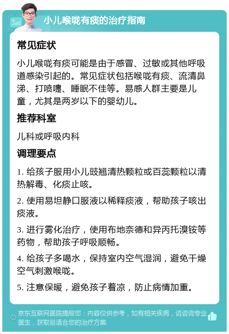 小儿喉咙有痰的治疗指南 常见症状 小儿喉咙有痰可能是由于感冒、过敏或其他呼吸道感染引起的。常见症状包括喉咙有痰、流清鼻涕、打喷嚏、睡眠不佳等。易感人群主要是儿童，尤其是两岁以下的婴幼儿。 推荐科室 儿科或呼吸内科 调理要点 1. 给孩子服用小儿豉翘清热颗粒或百蕊颗粒以清热解毒、化痰止咳。 2. 使用易坦静口服液以稀释痰液，帮助孩子咳出痰液。 3. 进行雾化治疗，使用布地奈德和异丙托溴铵等药物，帮助孩子呼吸顺畅。 4. 给孩子多喝水，保持室内空气湿润，避免干燥空气刺激喉咙。 5. 注意保暖，避免孩子着凉，防止病情加重。