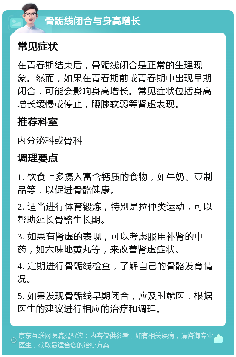 骨骺线闭合与身高增长 常见症状 在青春期结束后，骨骺线闭合是正常的生理现象。然而，如果在青春期前或青春期中出现早期闭合，可能会影响身高增长。常见症状包括身高增长缓慢或停止，腰膝软弱等肾虚表现。 推荐科室 内分泌科或骨科 调理要点 1. 饮食上多摄入富含钙质的食物，如牛奶、豆制品等，以促进骨骼健康。 2. 适当进行体育锻炼，特别是拉伸类运动，可以帮助延长骨骼生长期。 3. 如果有肾虚的表现，可以考虑服用补肾的中药，如六味地黄丸等，来改善肾虚症状。 4. 定期进行骨骺线检查，了解自己的骨骼发育情况。 5. 如果发现骨骺线早期闭合，应及时就医，根据医生的建议进行相应的治疗和调理。