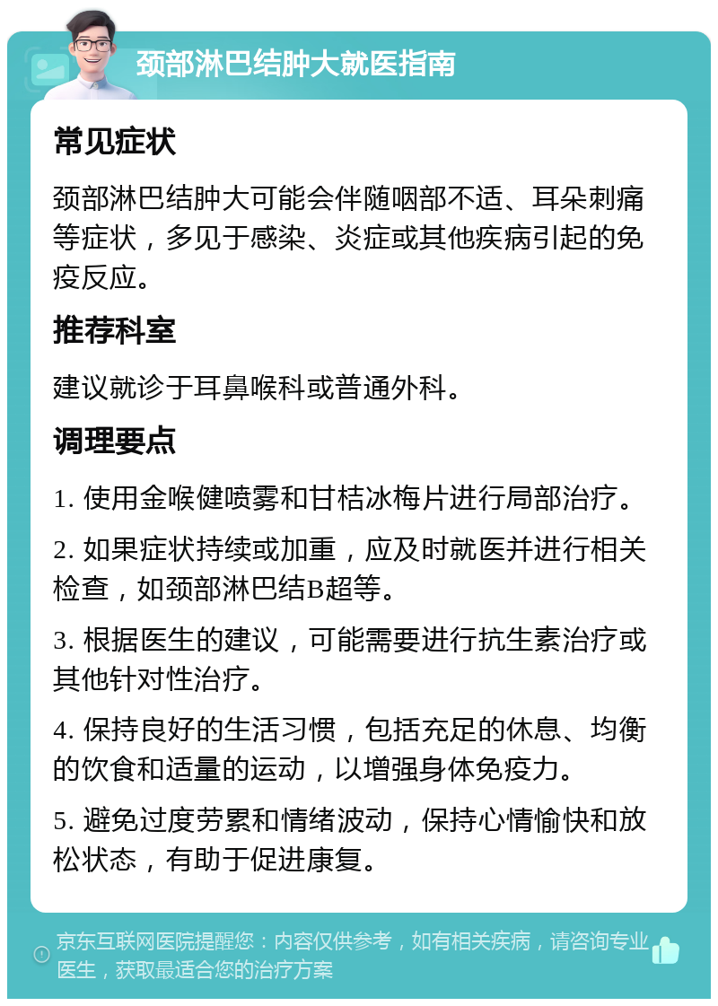 颈部淋巴结肿大就医指南 常见症状 颈部淋巴结肿大可能会伴随咽部不适、耳朵刺痛等症状，多见于感染、炎症或其他疾病引起的免疫反应。 推荐科室 建议就诊于耳鼻喉科或普通外科。 调理要点 1. 使用金喉健喷雾和甘桔冰梅片进行局部治疗。 2. 如果症状持续或加重，应及时就医并进行相关检查，如颈部淋巴结B超等。 3. 根据医生的建议，可能需要进行抗生素治疗或其他针对性治疗。 4. 保持良好的生活习惯，包括充足的休息、均衡的饮食和适量的运动，以增强身体免疫力。 5. 避免过度劳累和情绪波动，保持心情愉快和放松状态，有助于促进康复。