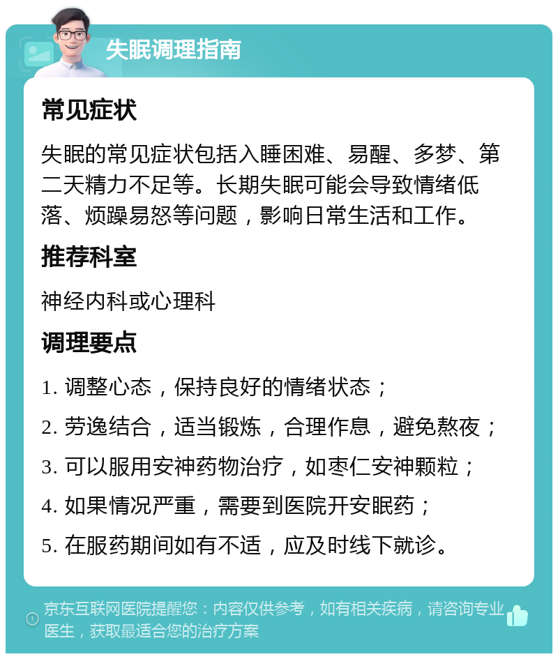 失眠调理指南 常见症状 失眠的常见症状包括入睡困难、易醒、多梦、第二天精力不足等。长期失眠可能会导致情绪低落、烦躁易怒等问题，影响日常生活和工作。 推荐科室 神经内科或心理科 调理要点 1. 调整心态，保持良好的情绪状态； 2. 劳逸结合，适当锻炼，合理作息，避免熬夜； 3. 可以服用安神药物治疗，如枣仁安神颗粒； 4. 如果情况严重，需要到医院开安眠药； 5. 在服药期间如有不适，应及时线下就诊。