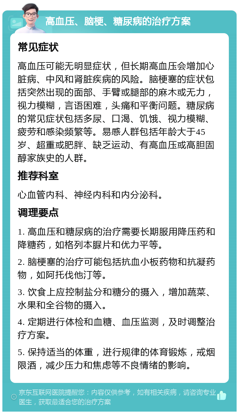 高血压、脑梗、糖尿病的治疗方案 常见症状 高血压可能无明显症状，但长期高血压会增加心脏病、中风和肾脏疾病的风险。脑梗塞的症状包括突然出现的面部、手臂或腿部的麻木或无力，视力模糊，言语困难，头痛和平衡问题。糖尿病的常见症状包括多尿、口渴、饥饿、视力模糊、疲劳和感染频繁等。易感人群包括年龄大于45岁、超重或肥胖、缺乏运动、有高血压或高胆固醇家族史的人群。 推荐科室 心血管内科、神经内科和内分泌科。 调理要点 1. 高血压和糖尿病的治疗需要长期服用降压药和降糖药，如格列本脲片和优力平等。 2. 脑梗塞的治疗可能包括抗血小板药物和抗凝药物，如阿托伐他汀等。 3. 饮食上应控制盐分和糖分的摄入，增加蔬菜、水果和全谷物的摄入。 4. 定期进行体检和血糖、血压监测，及时调整治疗方案。 5. 保持适当的体重，进行规律的体育锻炼，戒烟限酒，减少压力和焦虑等不良情绪的影响。