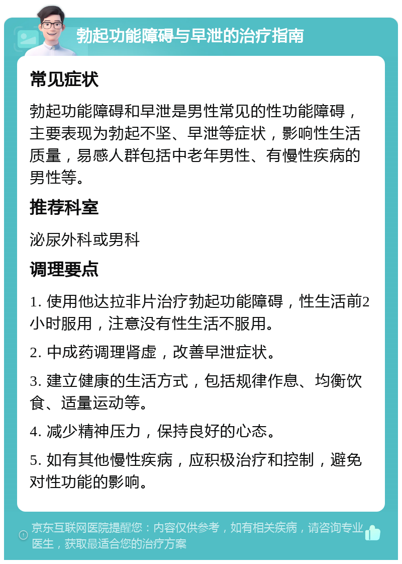 勃起功能障碍与早泄的治疗指南 常见症状 勃起功能障碍和早泄是男性常见的性功能障碍，主要表现为勃起不坚、早泄等症状，影响性生活质量，易感人群包括中老年男性、有慢性疾病的男性等。 推荐科室 泌尿外科或男科 调理要点 1. 使用他达拉非片治疗勃起功能障碍，性生活前2小时服用，注意没有性生活不服用。 2. 中成药调理肾虚，改善早泄症状。 3. 建立健康的生活方式，包括规律作息、均衡饮食、适量运动等。 4. 减少精神压力，保持良好的心态。 5. 如有其他慢性疾病，应积极治疗和控制，避免对性功能的影响。