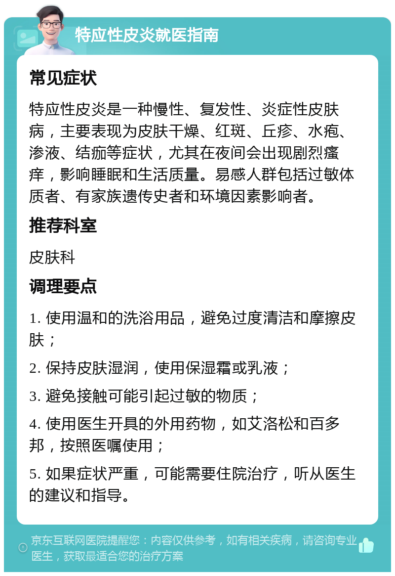 特应性皮炎就医指南 常见症状 特应性皮炎是一种慢性、复发性、炎症性皮肤病，主要表现为皮肤干燥、红斑、丘疹、水疱、渗液、结痂等症状，尤其在夜间会出现剧烈瘙痒，影响睡眠和生活质量。易感人群包括过敏体质者、有家族遗传史者和环境因素影响者。 推荐科室 皮肤科 调理要点 1. 使用温和的洗浴用品，避免过度清洁和摩擦皮肤； 2. 保持皮肤湿润，使用保湿霜或乳液； 3. 避免接触可能引起过敏的物质； 4. 使用医生开具的外用药物，如艾洛松和百多邦，按照医嘱使用； 5. 如果症状严重，可能需要住院治疗，听从医生的建议和指导。