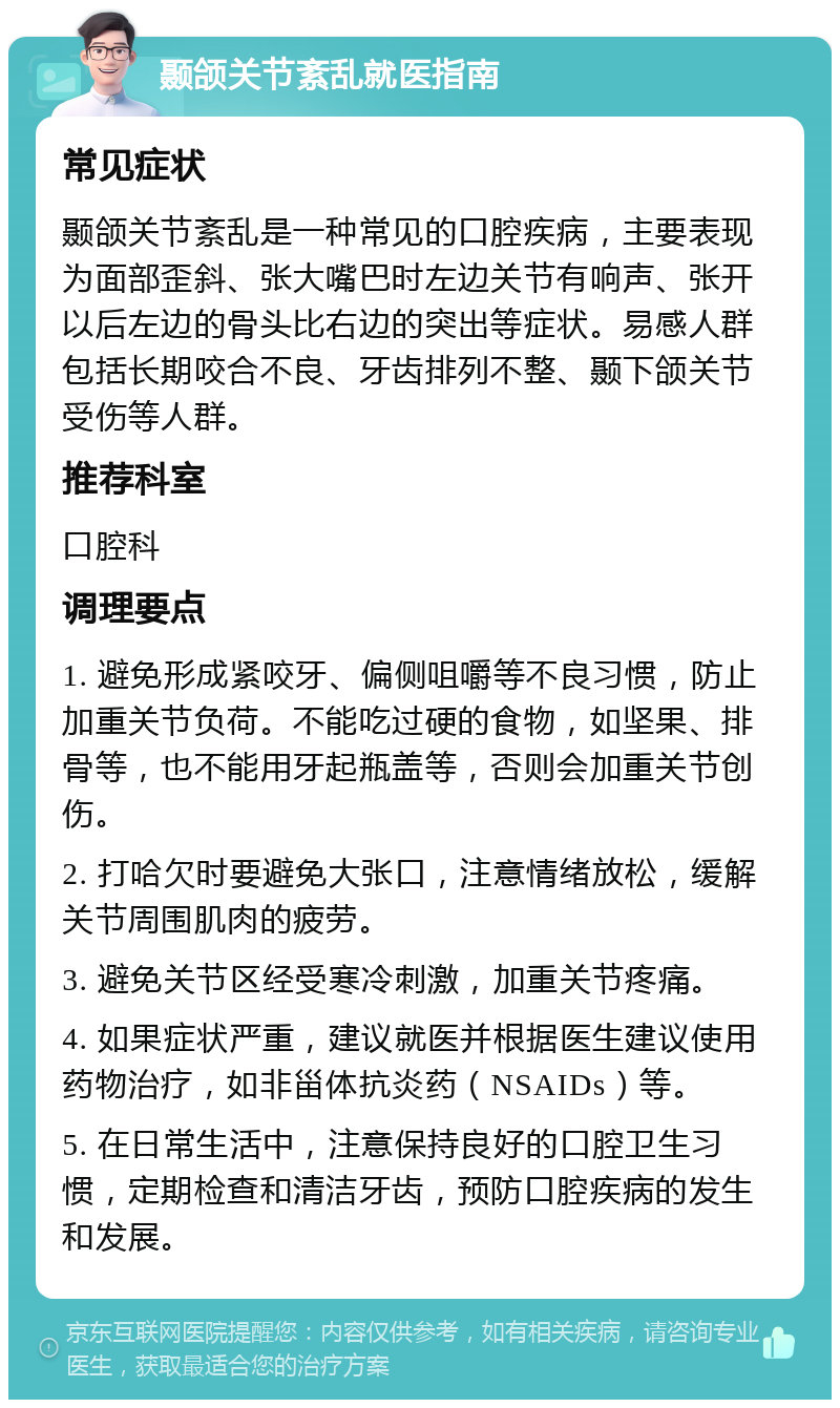 颞颌关节紊乱就医指南 常见症状 颞颌关节紊乱是一种常见的口腔疾病，主要表现为面部歪斜、张大嘴巴时左边关节有响声、张开以后左边的骨头比右边的突出等症状。易感人群包括长期咬合不良、牙齿排列不整、颞下颌关节受伤等人群。 推荐科室 口腔科 调理要点 1. 避免形成紧咬牙、偏侧咀嚼等不良习惯，防止加重关节负荷。不能吃过硬的食物，如坚果、排骨等，也不能用牙起瓶盖等，否则会加重关节创伤。 2. 打哈欠时要避免大张口，注意情绪放松，缓解关节周围肌肉的疲劳。 3. 避免关节区经受寒冷刺激，加重关节疼痛。 4. 如果症状严重，建议就医并根据医生建议使用药物治疗，如非甾体抗炎药（NSAIDs）等。 5. 在日常生活中，注意保持良好的口腔卫生习惯，定期检查和清洁牙齿，预防口腔疾病的发生和发展。