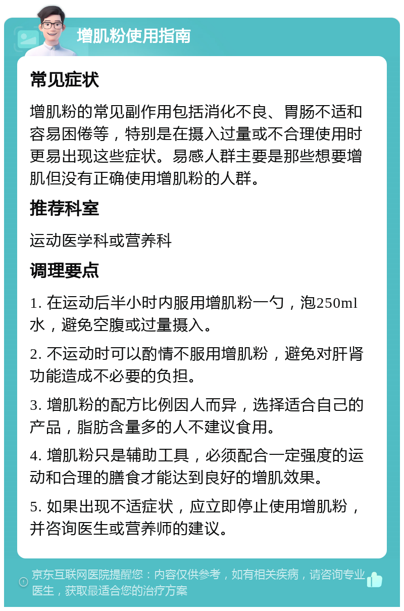 增肌粉使用指南 常见症状 增肌粉的常见副作用包括消化不良、胃肠不适和容易困倦等，特别是在摄入过量或不合理使用时更易出现这些症状。易感人群主要是那些想要增肌但没有正确使用增肌粉的人群。 推荐科室 运动医学科或营养科 调理要点 1. 在运动后半小时内服用增肌粉一勺，泡250ml水，避免空腹或过量摄入。 2. 不运动时可以酌情不服用增肌粉，避免对肝肾功能造成不必要的负担。 3. 增肌粉的配方比例因人而异，选择适合自己的产品，脂肪含量多的人不建议食用。 4. 增肌粉只是辅助工具，必须配合一定强度的运动和合理的膳食才能达到良好的增肌效果。 5. 如果出现不适症状，应立即停止使用增肌粉，并咨询医生或营养师的建议。