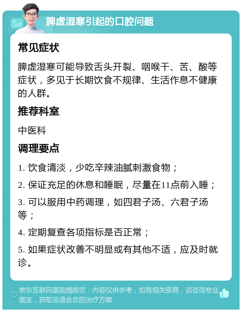 脾虚湿寒引起的口腔问题 常见症状 脾虚湿寒可能导致舌头开裂、咽喉干、苦、酸等症状，多见于长期饮食不规律、生活作息不健康的人群。 推荐科室 中医科 调理要点 1. 饮食清淡，少吃辛辣油腻刺激食物； 2. 保证充足的休息和睡眠，尽量在11点前入睡； 3. 可以服用中药调理，如四君子汤、六君子汤等； 4. 定期复查各项指标是否正常； 5. 如果症状改善不明显或有其他不适，应及时就诊。