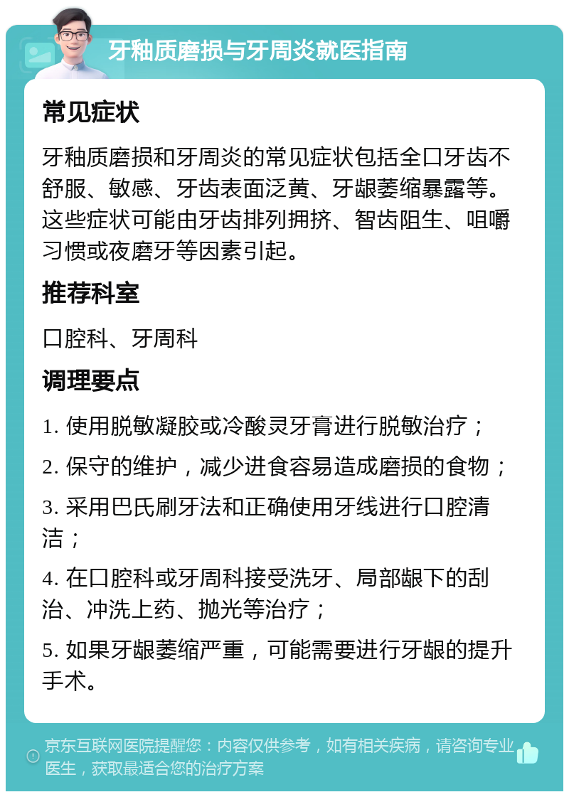 牙釉质磨损与牙周炎就医指南 常见症状 牙釉质磨损和牙周炎的常见症状包括全口牙齿不舒服、敏感、牙齿表面泛黄、牙龈萎缩暴露等。这些症状可能由牙齿排列拥挤、智齿阻生、咀嚼习惯或夜磨牙等因素引起。 推荐科室 口腔科、牙周科 调理要点 1. 使用脱敏凝胶或冷酸灵牙膏进行脱敏治疗； 2. 保守的维护，减少进食容易造成磨损的食物； 3. 采用巴氏刷牙法和正确使用牙线进行口腔清洁； 4. 在口腔科或牙周科接受洗牙、局部龈下的刮治、冲洗上药、抛光等治疗； 5. 如果牙龈萎缩严重，可能需要进行牙龈的提升手术。