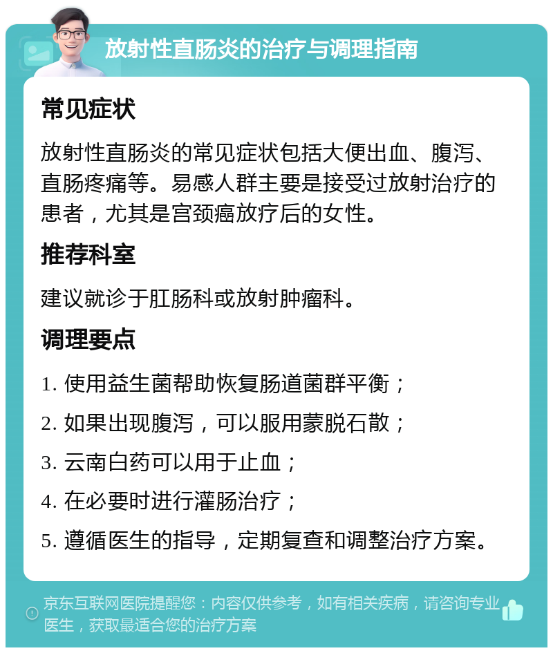 放射性直肠炎的治疗与调理指南 常见症状 放射性直肠炎的常见症状包括大便出血、腹泻、直肠疼痛等。易感人群主要是接受过放射治疗的患者，尤其是宫颈癌放疗后的女性。 推荐科室 建议就诊于肛肠科或放射肿瘤科。 调理要点 1. 使用益生菌帮助恢复肠道菌群平衡； 2. 如果出现腹泻，可以服用蒙脱石散； 3. 云南白药可以用于止血； 4. 在必要时进行灌肠治疗； 5. 遵循医生的指导，定期复查和调整治疗方案。