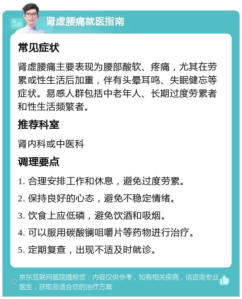 肾虚腰痛就医指南 常见症状 肾虚腰痛主要表现为腰部酸软、疼痛，尤其在劳累或性生活后加重，伴有头晕耳鸣、失眠健忘等症状。易感人群包括中老年人、长期过度劳累者和性生活频繁者。 推荐科室 肾内科或中医科 调理要点 1. 合理安排工作和休息，避免过度劳累。 2. 保持良好的心态，避免不稳定情绪。 3. 饮食上应低磷，避免饮酒和吸烟。 4. 可以服用碳酸镧咀嚼片等药物进行治疗。 5. 定期复查，出现不适及时就诊。