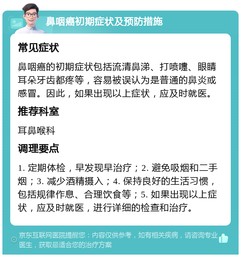 鼻咽癌初期症状及预防措施 常见症状 鼻咽癌的初期症状包括流清鼻涕、打喷嚏、眼睛耳朵牙齿都疼等，容易被误认为是普通的鼻炎或感冒。因此，如果出现以上症状，应及时就医。 推荐科室 耳鼻喉科 调理要点 1. 定期体检，早发现早治疗；2. 避免吸烟和二手烟；3. 减少酒精摄入；4. 保持良好的生活习惯，包括规律作息、合理饮食等；5. 如果出现以上症状，应及时就医，进行详细的检查和治疗。