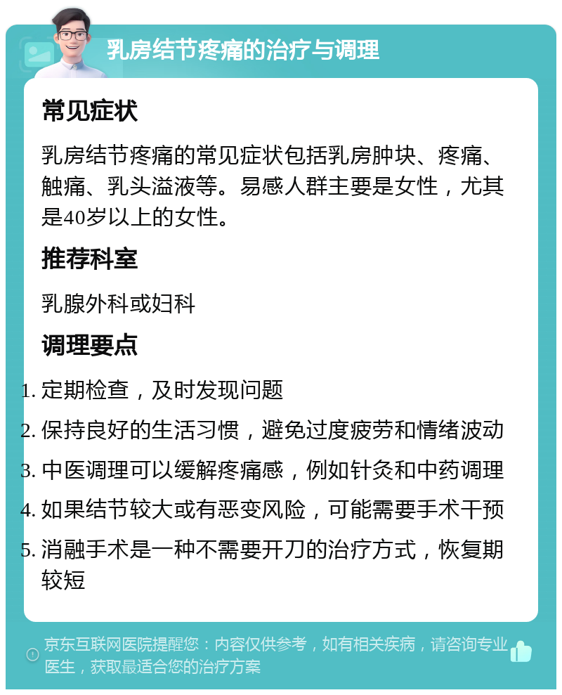 乳房结节疼痛的治疗与调理 常见症状 乳房结节疼痛的常见症状包括乳房肿块、疼痛、触痛、乳头溢液等。易感人群主要是女性，尤其是40岁以上的女性。 推荐科室 乳腺外科或妇科 调理要点 定期检查，及时发现问题 保持良好的生活习惯，避免过度疲劳和情绪波动 中医调理可以缓解疼痛感，例如针灸和中药调理 如果结节较大或有恶变风险，可能需要手术干预 消融手术是一种不需要开刀的治疗方式，恢复期较短